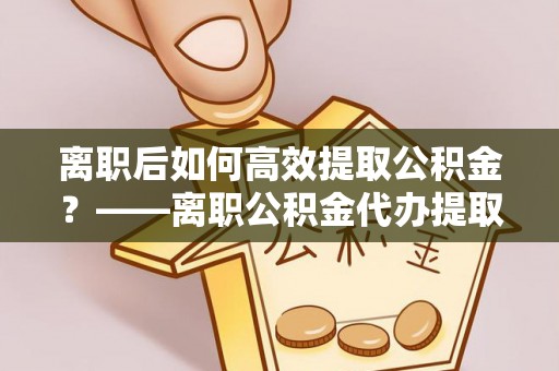 古冶离职后如何高效提取公积金？——离职公积金代办提取全流程解析