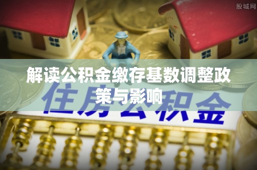 古冶解读公积金缴存基数调整政策与影响