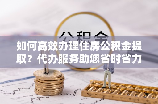 古冶如何高效办理住房公积金提取？代办服务助您省时省力