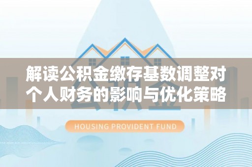 古冶解读公积金缴存基数调整对个人财务的影响与优化策略
