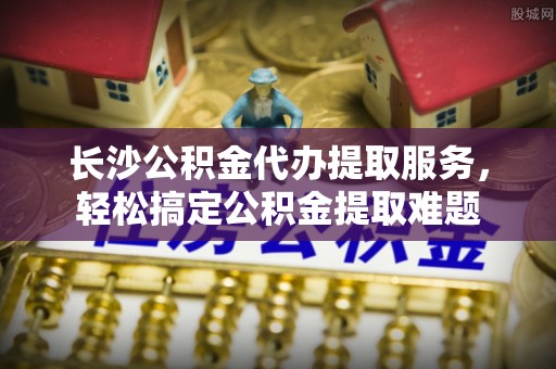 古冶长沙公积金代办提取服务，轻松搞定公积金提取难题
