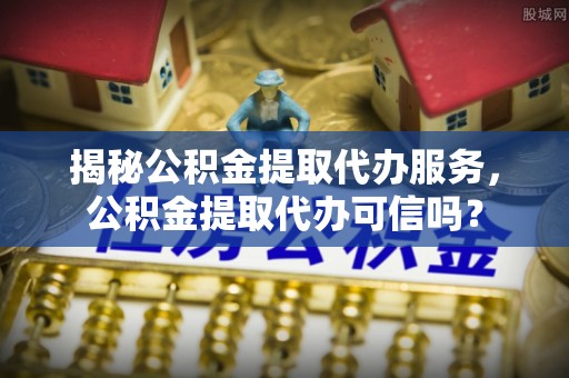 古冶揭秘公积金提取代办服务，公积金提取代办可信吗？