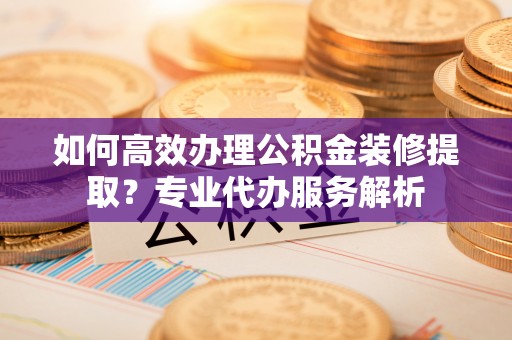 古冶如何高效办理公积金装修提取？专业代办服务解析