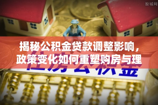 古冶揭秘公积金贷款调整影响，政策变化如何重塑购房与理财规划