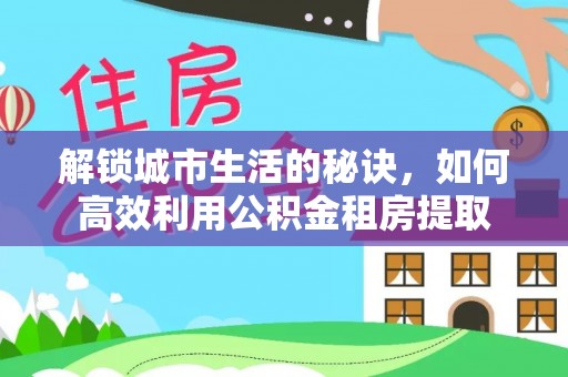 古冶解锁城市生活的秘诀，如何高效利用公积金租房提取