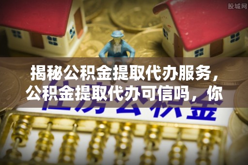 古冶揭秘公积金提取代办服务，公积金提取代办可信吗，你需要知道的真相