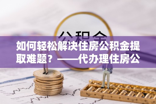 古冶如何轻松解决住房公积金提取难题？——代办理住房公积金提取服务解析