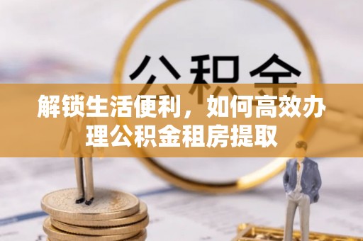 古冶解锁生活便利，如何高效办理公积金租房提取