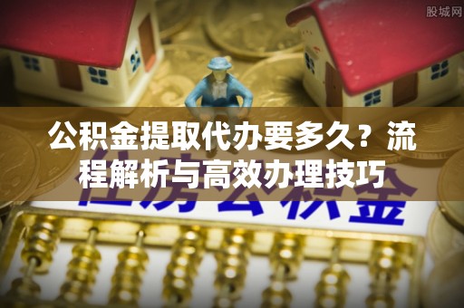 古冶公积金提取代办要多久？流程解析与高效办理技巧