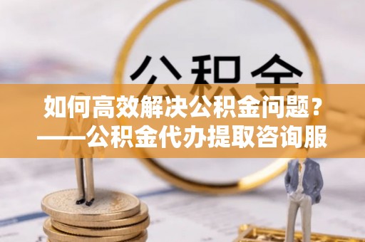 古冶如何高效解决公积金问题？——公积金代办提取咨询服务指南