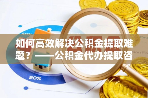 古冶如何高效解决公积金提取难题？——公积金代办提取咨询服务全解析