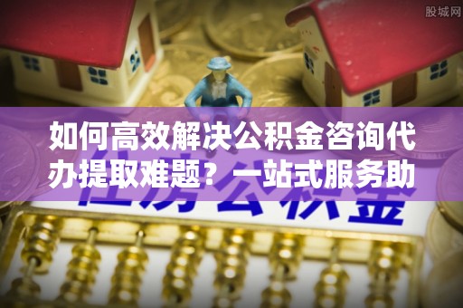 古冶如何高效解决公积金咨询代办提取难题？一站式服务助您轻松搞定