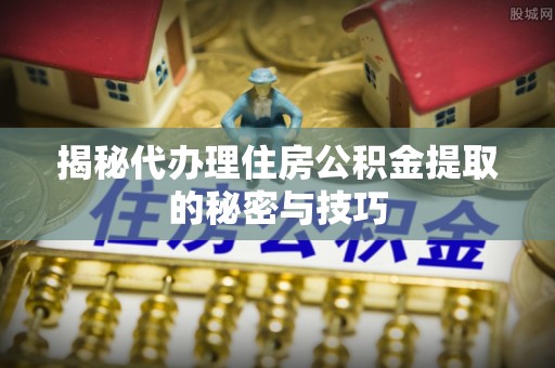 古冶揭秘代办理住房公积金提取的秘密与技巧