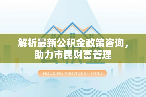 古冶解析最新公积金政策咨询，助力市民财富管理