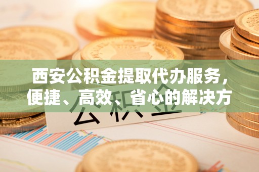 古冶西安公积金提取代办服务，便捷、高效、省心的解决方案