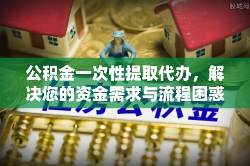古冶公积金一次性提取代办，解决您的资金需求与流程困惑