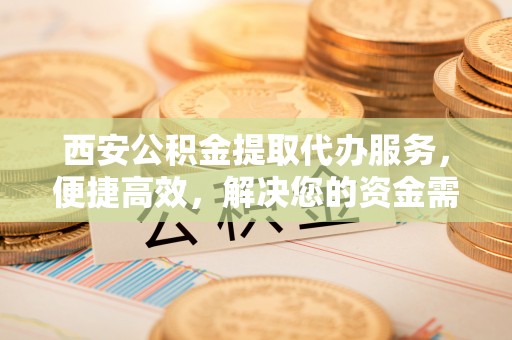 古冶西安公积金提取代办服务，便捷高效，解决您的资金需求