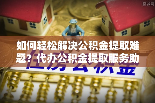 古冶如何轻松解决公积金提取难题？代办公积金提取服务助您一臂之力