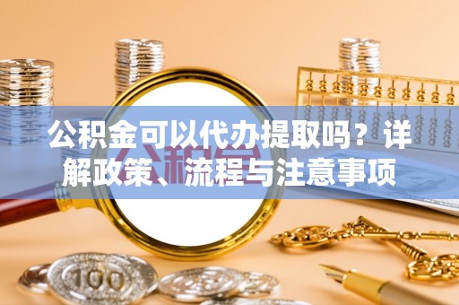 古冶公积金可以代办提取吗？详解政策、流程与注意事项
