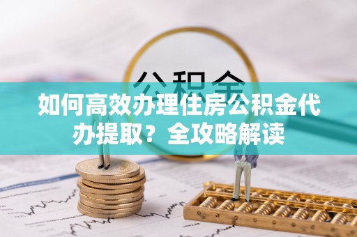古冶如何高效办理住房公积金代办提取？全攻略解读