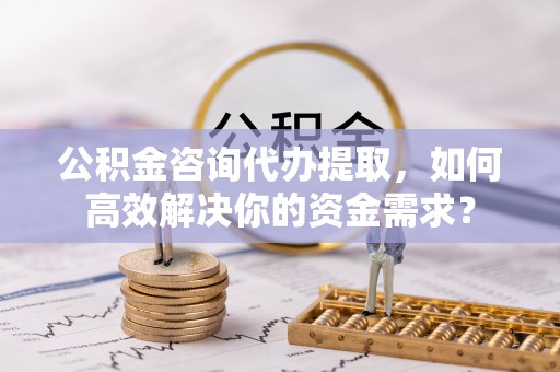 古冶公积金咨询代办提取，如何高效解决你的资金需求？