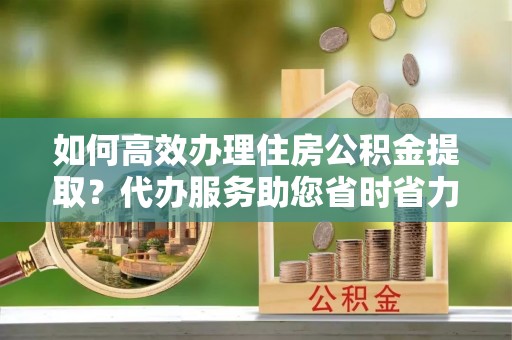 古冶如何高效办理住房公积金提取？代办服务助您省时省力