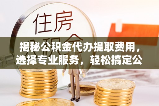 古冶揭秘公积金代办提取费用，选择专业服务，轻松搞定公积金提取