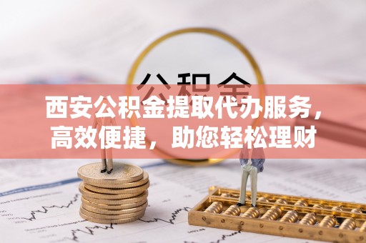 古冶西安公积金提取代办服务，高效便捷，助您轻松理财
