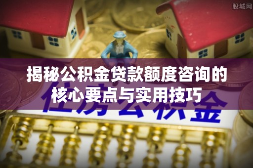 古冶揭秘公积金贷款额度咨询的核心要点与实用技巧