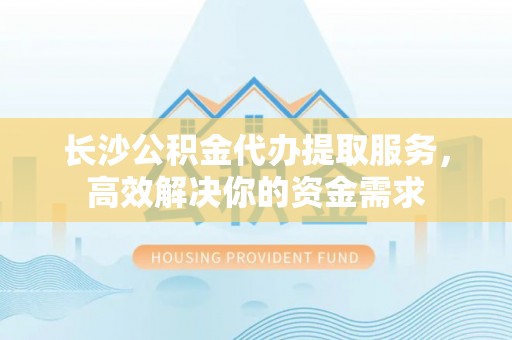古冶长沙公积金代办提取服务，高效解决你的资金需求