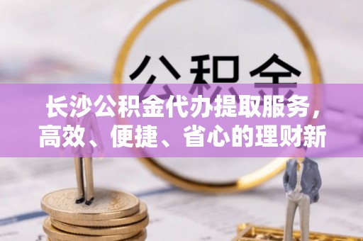 古冶长沙公积金代办提取服务，高效、便捷、省心的理财新选择