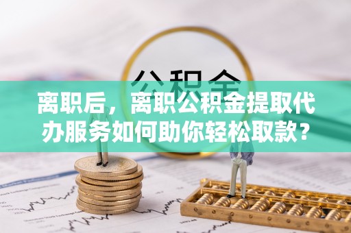 古冶离职后，离职公积金提取代办服务如何助你轻松取款？