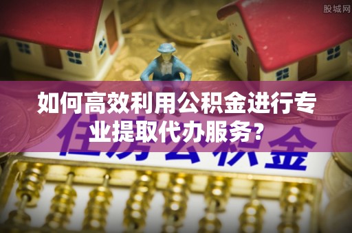 古冶如何高效利用公积金进行专业提取代办服务？