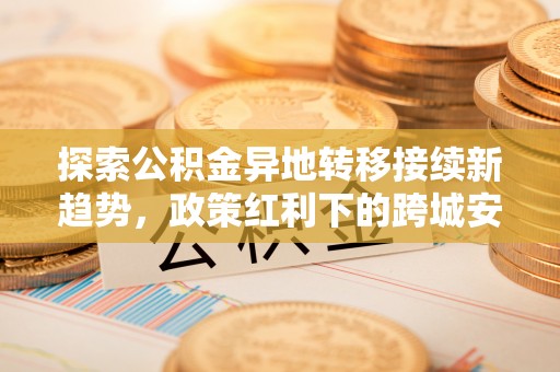 古冶探索公积金异地转移接续新趋势，政策红利下的跨城安居梦想