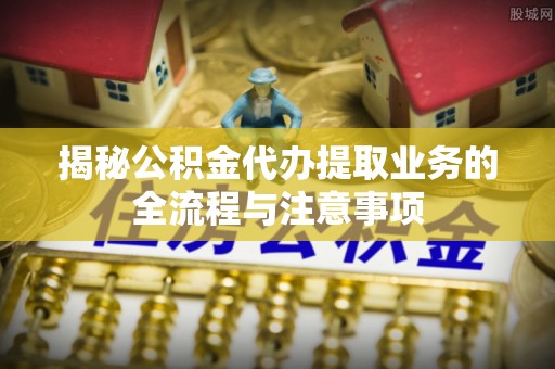 古冶揭秘公积金代办提取业务的全流程与注意事项