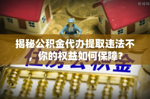 古冶揭秘公积金代办提取违法不，你的权益如何保障？